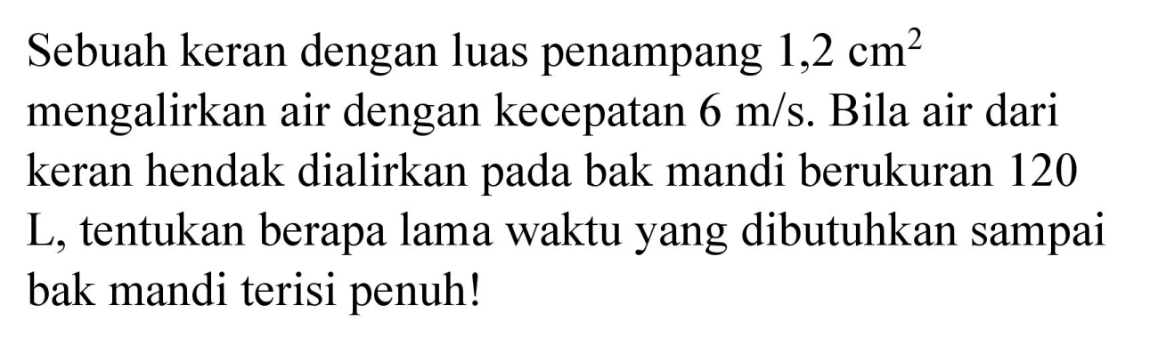 Sebuah keran dengan luas penampang  1,2 cm^(2)  mengalirkan air dengan kecepatan  6 m / s . Bila air dari keran hendak dialirkan pada bak mandi berukuran 120 L, tentukan berapa lama waktu yang dibutuhkan sampai bak mandi terisi penuh!