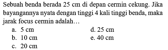 Sebuah benda berada  25 cm  di depan cermin cekung. Jika bayangannya nyata dengan tinggi 4 kali tinggi benda, maka jarak focus cermin adalah...
a.  5 cm 
d.  25 cm 
b.  10 cm 
e.  40 cm 
c.  20 cm 