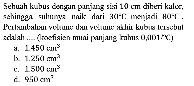 Sebuah kubus dengan panjang sisi 10 cm diberi kalor, sehingga suhunya naik dari 30 C menjadi 80 C. Pertambahan volume dan volume akhir kubus tersebut adalah .... (koefisien muai panjang kubus 0,001/C)