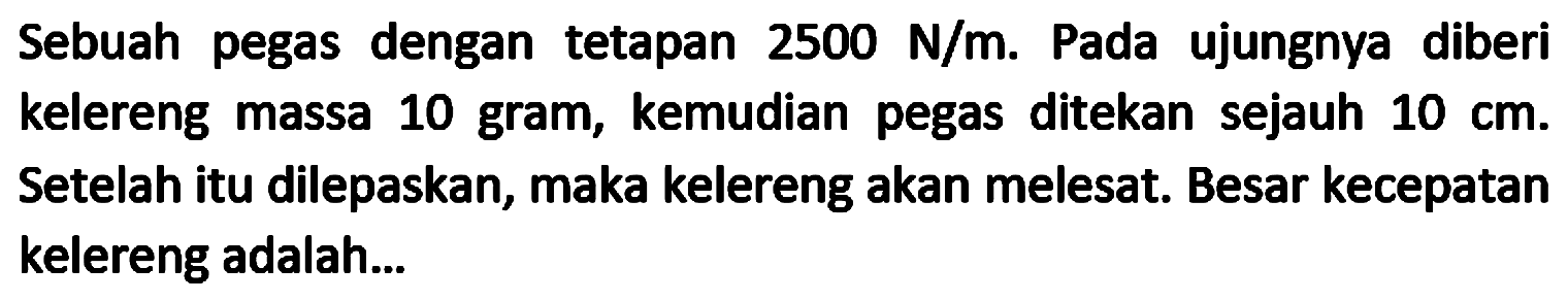 Sebuah pegas dengan tetapan  2500 N / m . Pada ujungnya diberi kelereng massa 10 gram, kemudian pegas ditekan sejauh  10 cm . Setelah itu dilepaskan, maka kelereng akan melesat. Besar kecepatan kelereng adalah...