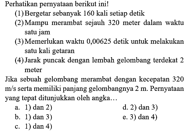 Perhatikan pernyataan berikut ini!
(1) Bergetar sebanyak 160 kali setiap detik
(2) Mampu merambat sejauh 320 meter dalam waktu satu jam
(3) Memerlukan waktu 0,00625 detik untuk melakukan satu kali getaran
(4) Jarak puncak dengan lembah gelombang terdekat 2 meter
Jika sebuah gelombang merambat dengan kecepatan 320  m / s  serta memiliki panjang gelombangnya  2 m . Pernyataan yang tepat ditunjukkan oleh angka...
a. 1) dan 2)
d. 2) dan 3)
b. 1) dan 3)
e. 3) dan 4)
c. 1) dan 4)