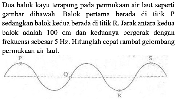 Dua balok kayu terapung pada permukaan air laut seperti gambar dibawah. Balok pertama berada di titik P sedangkan balok kedua berada di titik R. Jarak antara kedua balok adalah  100 cm  dan keduanya bergerak dengan frekuensi sebesar  5 Hz . Hitunglah cepat rambat gelombang permukaan air laut.