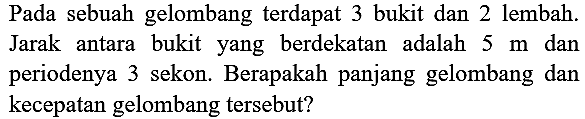 Pada sebuah gelombang terdapat 3 bukit dan 2 lembah. Jarak antara bukit yang berdekatan adalah  5 m  dan periodenya 3 sekon. Berapakah panjang gelombang dan kecepatan gelombang tersebut?