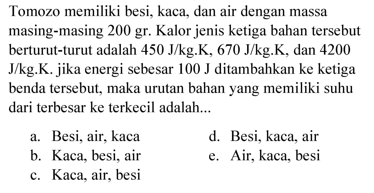 Tomozo memiliki besi, kaca, dan air dengan massa masing-masing 200 gr. Kalor jenis ketiga bahan tersebut berturut-turut adalah  450 J / kg . K, 670 J / kg . K , dan 4200  J / kg . K . jika energi sebesar  100 J  ditambahkan ke ketiga benda tersebut, maka urutan bahan yang memiliki suhu dari terbesar ke terkecil adalah...
