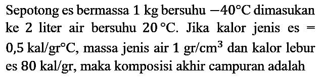 Sepotong es bermassa 1 kg bersuhu -40 C dimasukan ke 2 liter air bersuhu 20 C. Jika kalor jenis es = 0,5 kal/gr C, massa jenis air 1 gr/cm^3 dan kalor lebur es 80 kal/gr, maka komposisi akhir campuran adalah