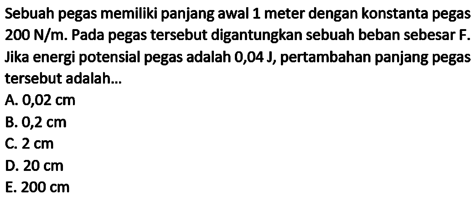 Sebuah pegas memiliki panjang awal 1 meter dengan konstanta pegas  200 N / m . Pada pegas tersebut digantungkan sebuah beban sebesar  F . Jika energi potensial pegas adalah  0,04 J , pertambahan panjang pegas tersebut adalah...