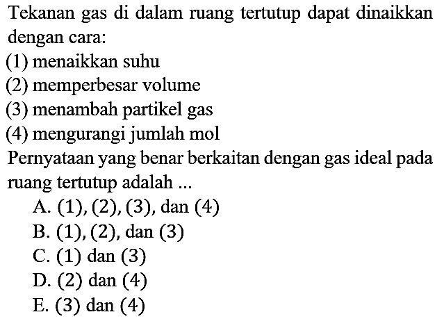 Tekanan gas di dalam ruang tertutup dapat dinaikkan dengan cara:
(1) menaikkan suhu
(2) memperbesar volume
(3) menambah partikel gas
(4) mengurangi jumlah mol
Pernyataan yang benar berkaitan dengan gas ideal pada ruang tertutup adalah ...
A. (1), (2), (3), dan (4)
B. (1), (2), dan (3)
C. (1) dan (3)
D. (2) dan (4)
E. (3) dan (4)