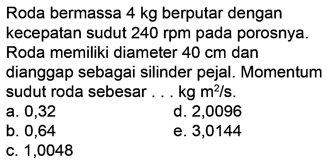 Roda bermassa  4 kg  berputar dengan kecepatan sudut  240 rpm  pada porosnya. Roda memiliki diameter  40 cm  dan dianggap sebagai silinder pejal. Momentum sudut roda sebesar  ... kg m^(2) / s .
