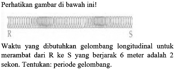 Perhatikan gambar di bawah ini!
Waktu yang dibutuhkan gelombang longitudinal untuk merambat dari  R  ke  S  yang berjarak 6 meter adalah 2 sekon. Tentukan: periode gelombang.