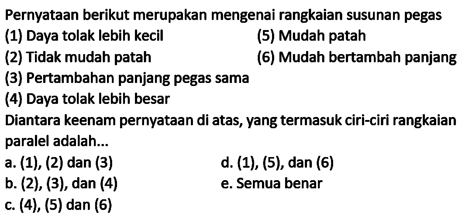 Pernyataan berikut merupakan mengenai rangkaian susunan pegas
(1) Daya tolak lebih kecil
(5) Mudah patah
(2) Tidak mudah patah
(6) Mudah bertambah panjang
(3) Pertambahan panjang pegas sama
(4) Daya tolak lebih besar
Diantara keenam pernyataan di atas, yang termasuk ciri-ciri rangkaian paralel adalah...