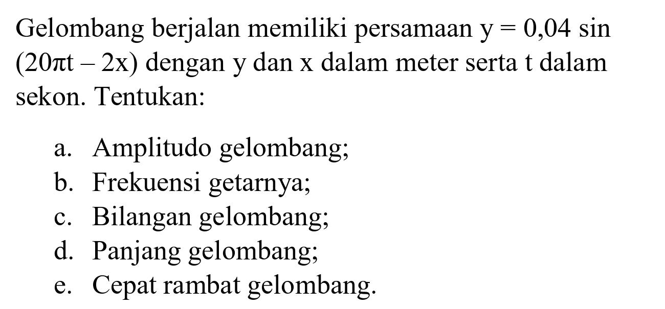Gelombang berjalan memiliki persamaan  y=0,04  sin  (20 pi t-2 x)  dengan  y  dan  x  dalam meter serta  t  dalam sekon. Tentukan:
a. Amplitudo gelombang;
b. Frekuensi getarnya;
c. Bilangan gelombang;
d. Panjang gelombang;
e. Cepat rambat gelombang.