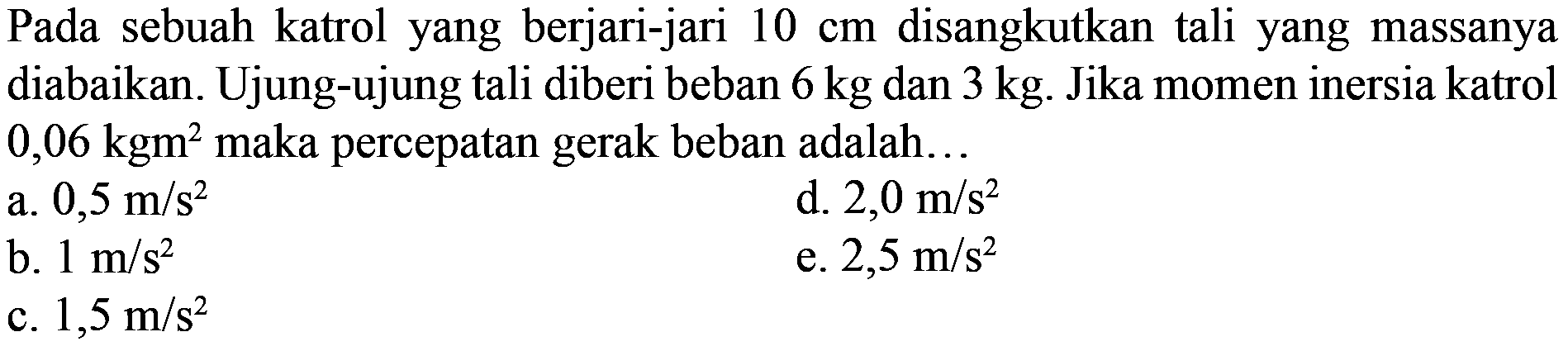 Pada sebuah katrol yang berjari-jari 10 cm disangkutkan tali yang massanya diabaikan. Ujung-ujung tali diberi beban 6 kg dan 3 kg. Jika momen inersia katrol 0,06 kgm^2 maka percepatan gerak beban adalah 
