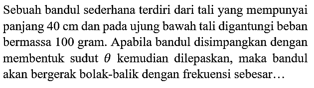 Sebuah bandul sederhana terdiri dari tali yang mempunyai panjang  40 cm  dan pada ujung bawah tali digantungi beban bermassa 100 gram. Apabila bandul disimpangkan dengan membentuk sudut  theta  kemudian dilepaskan, maka bandul akan bergerak bolak-balik dengan frekuensi sebesar...