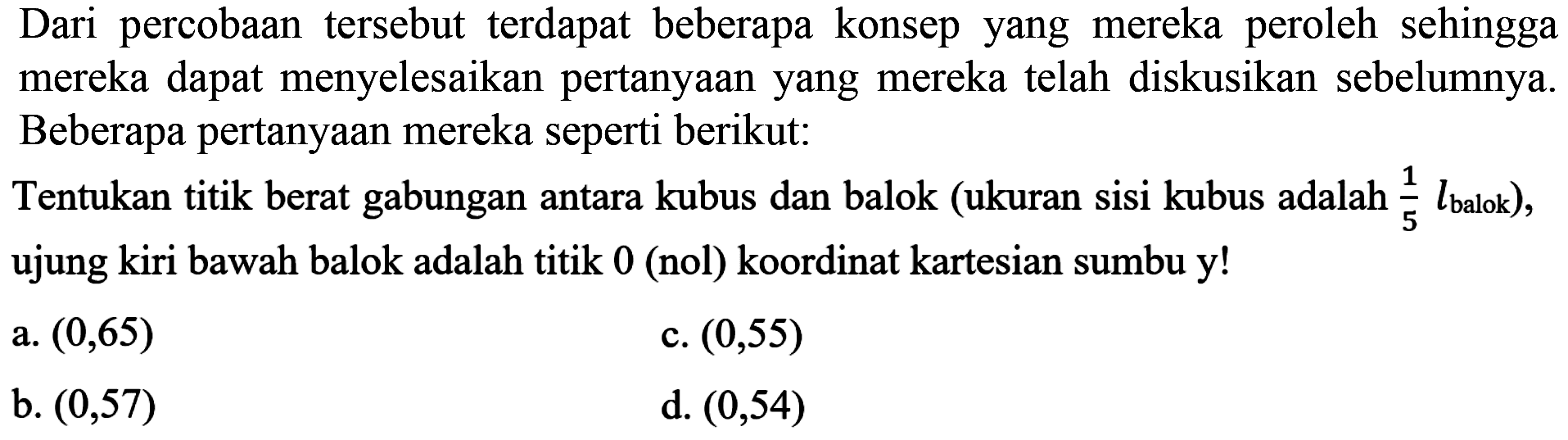 Dari percobaan tersebut terdapat beberapa konsep yang mereka peroleh sehingga mereka dapat menyelesaikan pertanyaan yang mereka telah diskusikan sebelumnya. Beberapa pertanyaan mereka seperti berikut:
Tentukan titik berat gabungan antara kubus dan balok (ukuran sisi kubus adalah 1/5 lbalok), ujung kiri bawah balok adalah titik 0 (nol) koordinat kartesian sumbu y!
