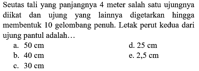 Seutas tali yang panjangnya 4 meter salah satu ujungnya diikat dan ujung yang lainnya digetarkan hingga membentuk 10 gelombang penuh. Letak perut kedua dari ujung pantul adalah...
a.  50 cm 
d.  25 cm 
b.  40 cm 
e.  2,5 cm 
c.  30 cm 