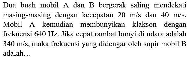 Dua buah mobil A dan B bergerak saling mendekati masing-masing dengan  kecepatan 20 m/s dan 40 m/s. Mobil A kemudian membunyikan klakson dengan frekuensi 640 Hz. Jika cepat rambat bunyi di udara adalah 340 m/s, maka frekuensi yang didengar oleh sopir mobil B adalah ....