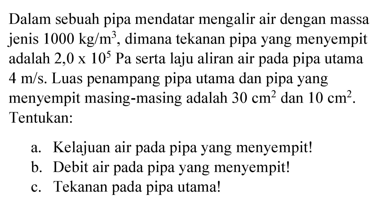 Dalam sebuah pipa mendatar mengalir air dengan massa jenis  1000 kg / m^(3) , dimana tekanan pipa yang menyempit adalah  2,0 x 10^(5) Pa  serta laju aliran air pada pipa utama  4 m / s . Luas penampang pipa utama dan pipa yang menyempit masing-masing adalah  30 cm^(2)  dan  10 cm^(2) . Tentukan:
a. Kelajuan air pada pipa yang menyempit!
b. Debit air pada pipa yang menyempit!
c. Tekanan pada pipa utama!