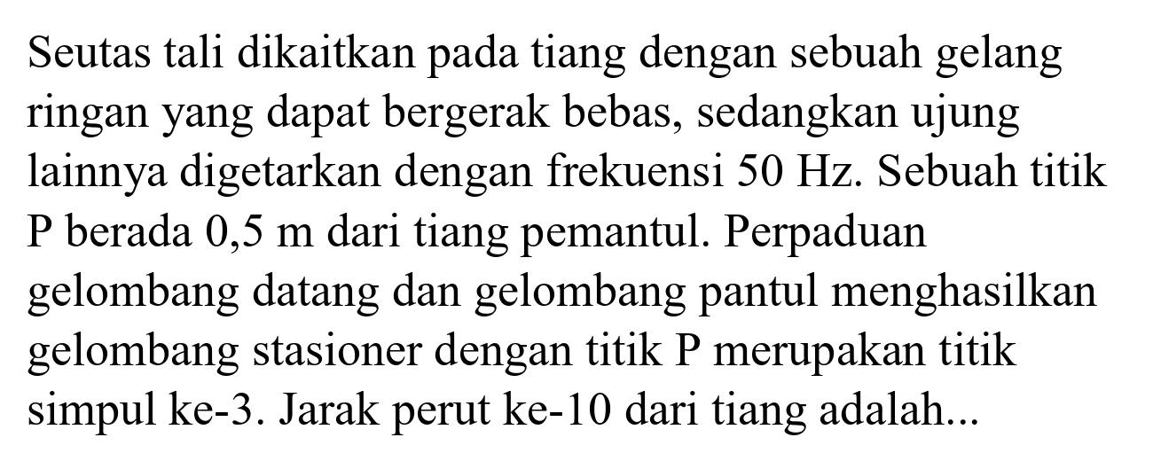 Seutas tali dikaitkan pada tiang dengan sebuah gelang ringan yang dapat bergerak bebas, sedangkan ujung lainnya digetarkan dengan frekuensi  50 Hz . Sebuah titik  P  berada  0,5 m  dari tiang pemantul. Perpaduan gelombang datang dan gelombang pantul menghasilkan gelombang stasioner dengan titik P merupakan titik simpul ke-3. Jarak perut ke-10 dari tiang adalah...