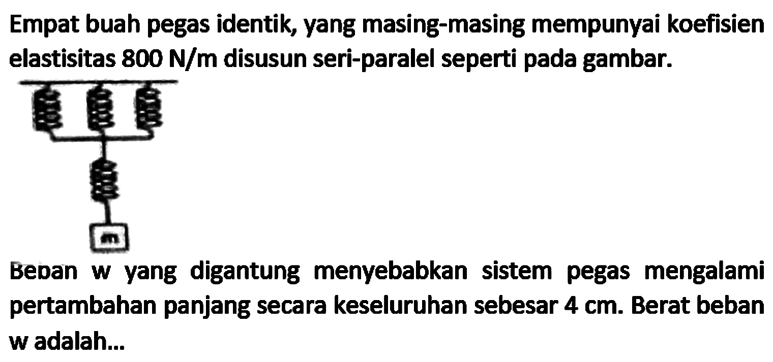 Empat buah pegas identik, yang masing-masing mempunyai koefisien elastisitas  800 N / m  disusun seri-paralel seperti pada gambar.

Beban w yang digantung menyebabkan sistem pegas mengalami pertambahan panjang secara keseluruhan sebesar  4 cm . Berat beban w adalah...