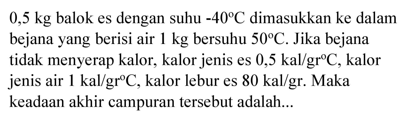 0,5 kg  balok es dengan suhu  -40 C  dimasukkan ke dalam bejana yang berisi air  1 kg  bersuhu  50 C . Jika bejana tidak menyerap kalor, kalor jenis es  0,5 kal / gr C , kalor jenis air  1 kal / gr C , kalor lebur es  80 kal / gr . Maka keadaan akhir campuran tersebut adalah...