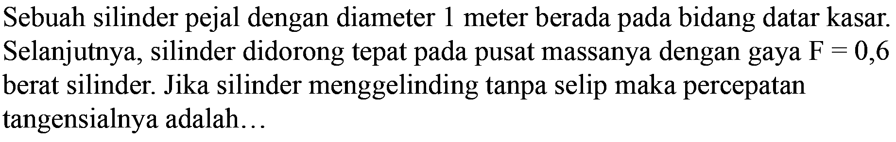 Sebuah silinder pejal dengan diameter 1 meter berada pada bidang datar kasar. Selanjutnya, silinder didorong tepat pada pusat massanya dengan gaya F = 0,6 berat silinder. Jika silinder menggelinding tanpa selip maka percepatan tangensialnya adalah ...