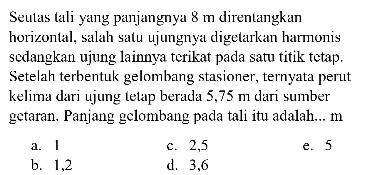 Seutas tali yang panjangnya  8 m  direntangkan horizontal, salah satu ujungnya digetarkan harmonis sedangkan ujung lainnya terikat pada satu titik tetap. Setelah terbentuk gelombang stasioner, ternyata perut kelima dari ujung tetap berada  5,75 m  dari sumber getaran. Panjang gelombang pada tali itu adalah...  m 
a. 1
c. 2,5
e. 5
b. 1,2
d. 3,6