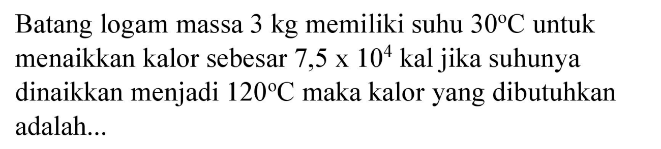 Batang logam massa  3 kg  memiliki suhu  30 C  untuk menaikkan kalor sebesar 7,5 ×  10^(4)  kal jika suhunya dinaikkan menjadi  120 C  maka kalor yang dibutuhkan adalah...