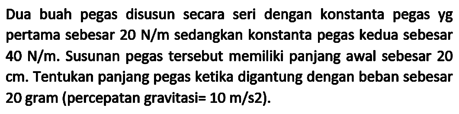 Dua buah pegas disusun secara seri dengan konstanta pegas yg pertama sebesar  20 N / m  sedangkan konstanta pegas kedua sebesar  40 N / m . Susunan pegas tersebut memiliki panjang awal sebesar 20 cm. Tentukan panjang pegas ketika digantung dengan beban sebesar 20 gram (percepatan gravitasi  =10 m / s 2  ).