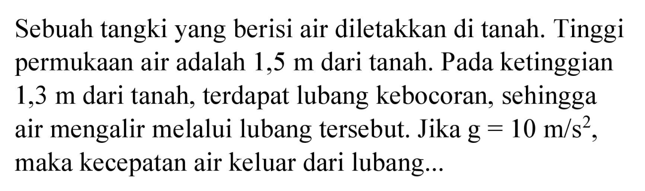 Sebuah tangki yang berisi air diletakkan di tanah. Tinggi permukaan air adalah 1,5 m dari tanah. Pada ketinggian 1,3 m dari tanah, terdapat lubang kebocoran, sehingga air mengalir melalui lubang tersebut. Jika  g=10 m / s^(2) , maka kecepatan air keluar dari lubang...