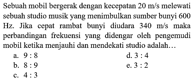 Sebuah mobil bergerak dengan kecepatan  20 m / s  melewati sebuah studio musik yang menimbulkan sumber bunyi 600 Hz. Jika cepat rambat bunyi diudara  340 m / s  maka perbandingan frekuensi yang didengar oleh pengemudi mobil ketika menjauhi dan mendekati studio adalah...
a.  9: 8 
d.  3: 4 
b.  8: 9 
e.  3: 2 
c.  4: 3 