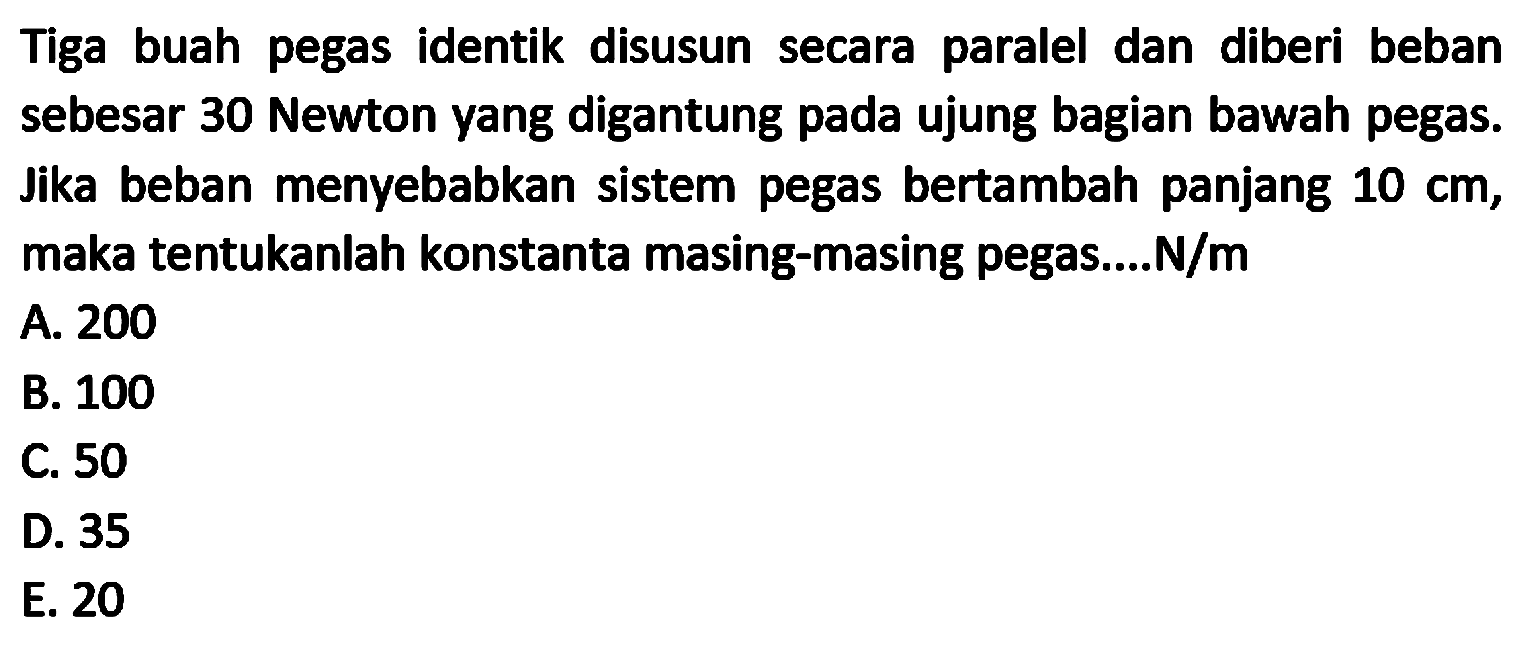 Tiga buah pegas identik disusun secara paralel dan diberi beban sebesar 30 Newton yang digantung pada ujung bagian bawah pegas. Jika beban menyebabkan sistem pegas bertambah panjang  10 cm , maka tentukanlah konstanta masing-masing pegas....  N / m