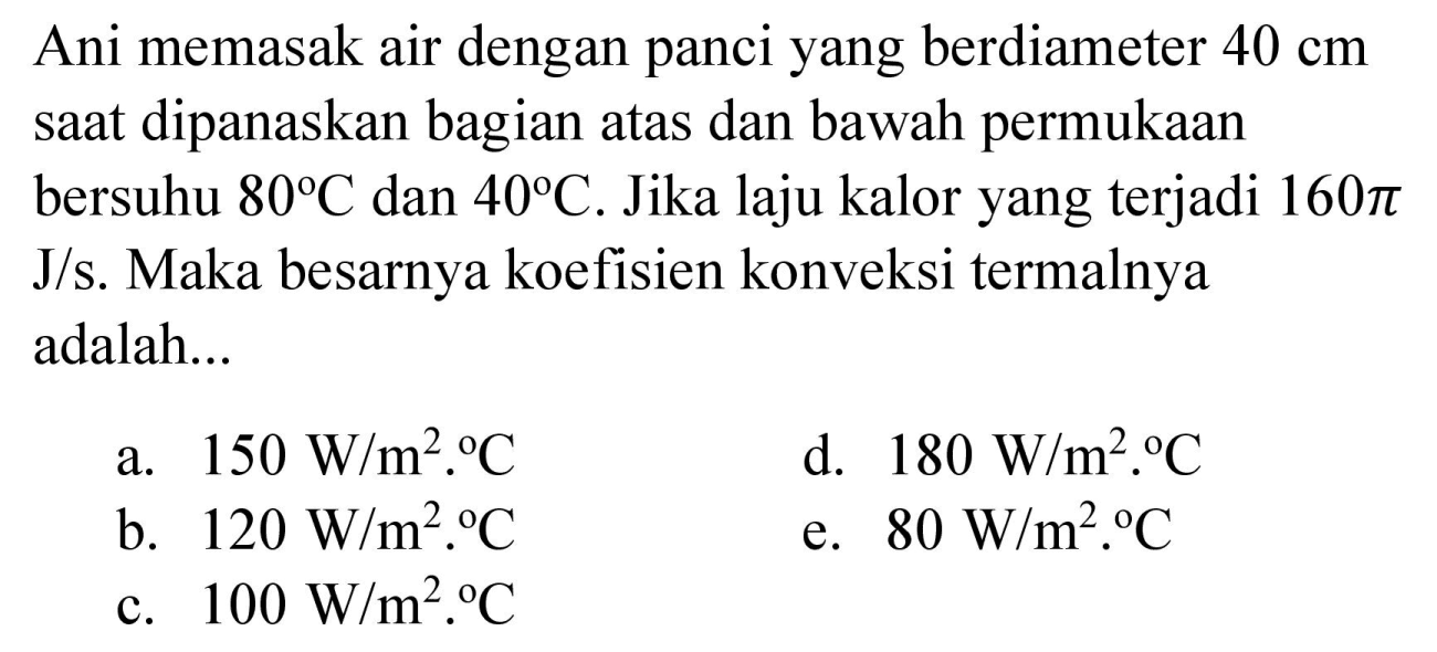 Ani memasak air dengan panci yang berdiameter  40 cm  saat dipanaskan bagian atas dan bawah permukaan bersuhu  80 C  dan  40 C . Jika laju kalor yang terjadi  160 pi   J / s . Maka besarnya koefisien konveksi termalnya adalah...
