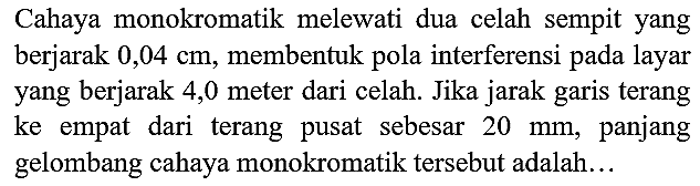 Cahaya monokromatik melewati dua celah sempit yang berjarak  0,04 cm , membentuk pola interferensi pada layar yang berjarak 4,0 meter dari celah. Jika jarak garis terang ke empat dari terang pusat sebesar  20 ~mm , panjang gelombang cahaya monokromatik tersebut adalah...