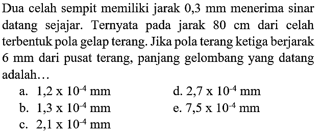 Dua celah sempit memiliki jarak  0,3 ~mm  menerima sinar datang sejajar. Ternyata pada jarak  80 cm  dari celah terbentuk pola gelap terang. Jika pola terang ketiga berjarak  6 ~mm  dari pusat terang, panjang gelombang yang datang adalah...
a.  1,2 x 10^(-4) ~mm 
d.  2,7 x 10^(-4) ~mm 
b.  1,3 x 10^(-4) ~mm 
e.  7,5 x 10^(-4) ~mm 
c.  2,1 x 10^(-4) ~mm 