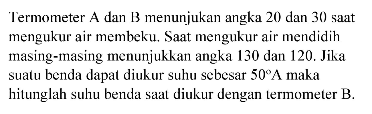 Termometer A dan B menunjukan angka 20 dan 30 saat mengukur air membeku. Saat mengukur air mendidih masing-masing menunjukkan angka 130 dan 120. Jika suatu benda dapat diukur suhu sebesar  50 A  maka hitunglah suhu benda saat diukur dengan termometer  B .