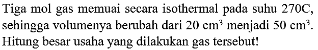 Tiga mol gas memuai secara isothermal pada suhu  270 C , sehingga volumenya berubah dari  20 cm^(3)  menjadi  50 cm^(3) . Hitung besar usaha yang dilakukan gas tersebut!