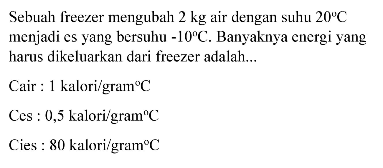 Sebuah freezer mengubah  2 kg  air dengan suhu  20 C  menjadi es yang bersuhu  -10 C . Banyaknya energi yang harus dikeluarkan dari freezer adalah...
Cair : 1 kalori/gram  { ) C 
Ces : 0,5 kalori  / gram C 
Cies : 80 kalori  / gram C 