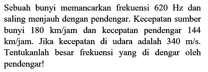 Sebuah bunyi memancarkan frekuensi  620 Hz  dan saling menjauh dengan pendengar. Kecepatan sumber bunyi  180 ~km / jam  dan kecepatan pendengar 144  km / jam . Jika kecepatan di udara adalah  340 m / s . Tentukanlah besar frekuensi yang di dengar oleh pendengar!