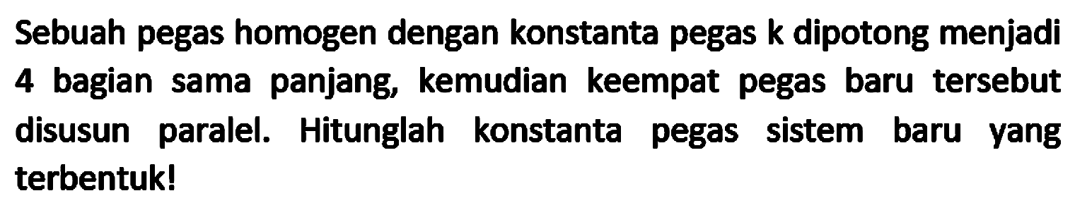 Sebuah pegas homogen dengan konstanta pegas  k  dipotong menjadi 4 bagian sama panjang, kemudian keempat pegas baru tersebut disusun paralel. Hitunglah konstanta pegas sistem baru yang terbentuk!