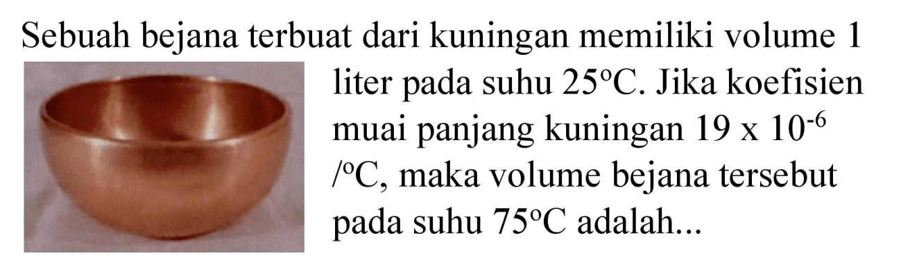 Sebuah bejana terbuat dari kuningan memiliki volume 1 liter pada suhu  25 C . Jika koefisien muai panjang kuningan  19 x 10^(-6)   /{ ) C , maka volume bejana tersebut pada suhu  75 C  adalah...