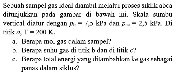 Sebuah sampel gas ideal diambil melalui proses siklik abca ditunjukkan pada gambar di bawah ini. Skala sumbu vertical diatur dengan  p_(b)=7,5 kPa  dan  p_(ac)=2,5 kPa . Di titik  a, ~T=200 ~K .
a. Berapa mol gas dalam sampel?
b. Berapa suhu gas di titik b dan di titik c?
c. Berapa total energi yang ditambahkan ke gas sebagai panas dalam siklus?