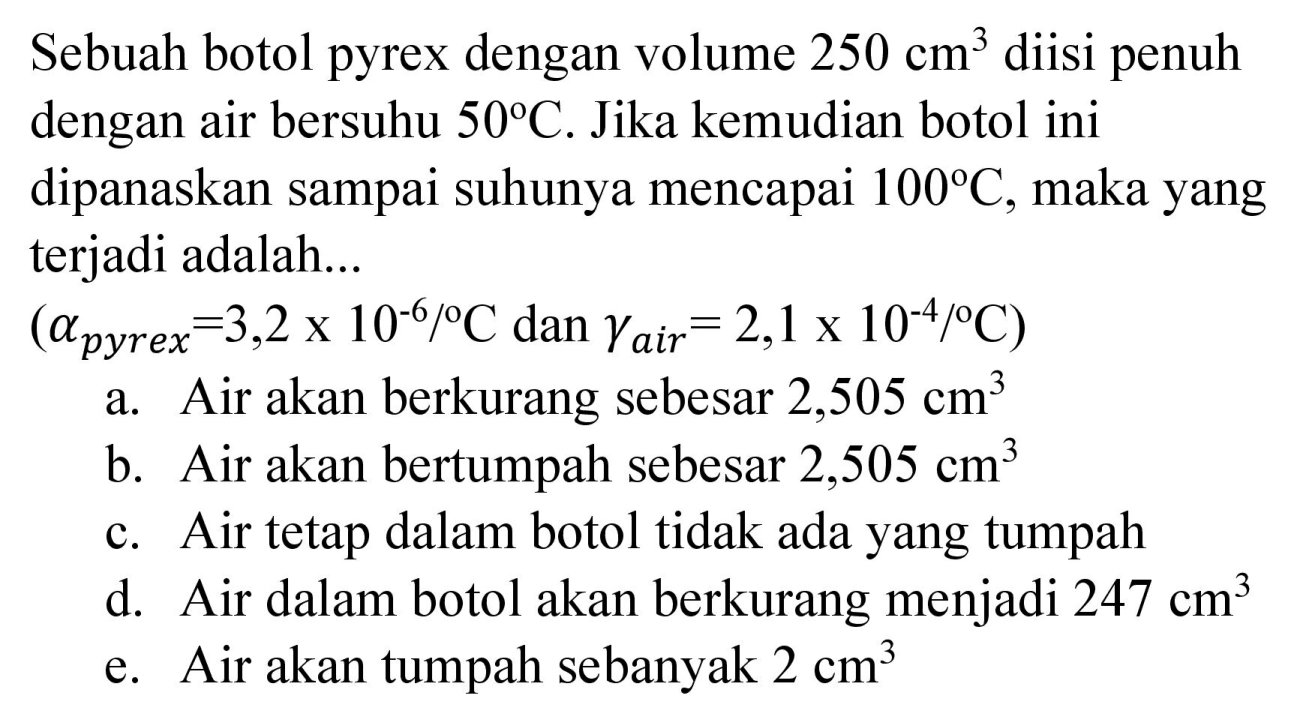 Sebuah botol pyrex dengan volume  250 cm^(3)  diisi penuh dengan air bersuhu  50 C . Jika kemudian botol ini dipanaskan sampai suhunya mencapai  100 C , maka yang terjadi adalah...
 (a_( {pyrex ))=3,2 x 10^(-6) /{ ) C.  dan  .gamma_( {air ))=2,1 x 10^(-4) /{ ) C) 
