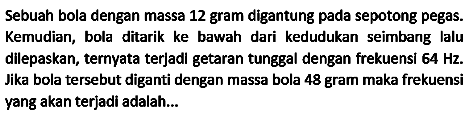 Sebuah bola dengan massa 12 gram digantung pada sepotong pegas. Kemudian, bola ditarik ke bawah dari kedudukan seimbang lalu dilepaskan, ternyata terjadi getaran tunggal dengan frekuensi  64 Hz .  Jika bola tersebut diganti dengan massa bola 48 gram maka frekuensi yang akan terjadi adalah...