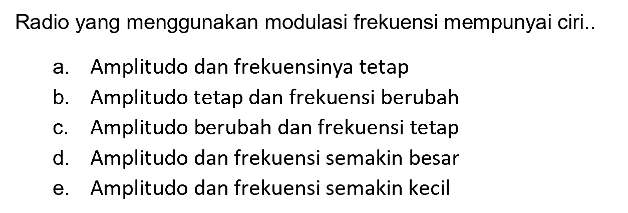 Radio yang menggunakan modulasi frekuensi mempunyai ciri..
a. Amplitudo dan frekuensinya tetap
b. Amplitudo tetap dan frekuensi berubah
c. Amplitudo berubah dan frekuensi tetap
d. Amplitudo dan frekuensi semakin besar
e. Amplitudo dan frekuensi semakin kecil