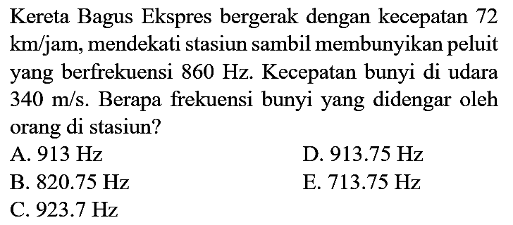 Kereta Bagus Ekspres bergerak dengan kecepatan 72  km / jam , mendekati stasiun sambil membunyikan peluit yang berfrekuensi  860 Hz . Kecepatan bunyi di udara  340 m / s . Berapa frekuensi bunyi yang didengar oleh orang di stasiun?
A.  913 Hz 
D.  913.75 Hz 
B.  820.75 Hz 
E.  713.75 Hz 
C.  923.7 Hz 