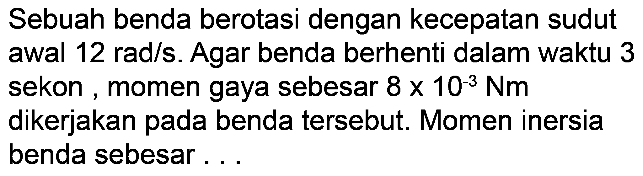 Sebuah benda berotasi dengan kecepatan sudut awal  12 rad / s . Agar benda berhenti dalam waktu 3 sekon, momen gaya sebesar  8 x 10^(-3) Nm  dikerjakan pada benda tersebut. Momen inersia benda sebesar ...