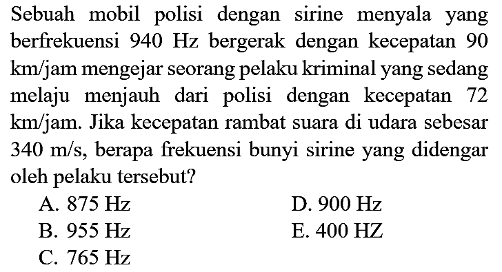 Sebuah mobil polisi dengan sirine menyala yang berfrekuensi  940 Hz  bergerak dengan kecepatan 90  km /  jam mengejar seorang pelaku kriminal yang sedang melaju menjauh dari polisi dengan kecepatan 72  km / jam . Jika kecepatan rambat suara di udara sebesar  340 m / s , berapa frekuensi bunyi sirine yang didengar oleh pelaku tersebut?
A.  875 Hz 
D.  900 Hz 
B.  955 Hz 
E.  400 HZ 
C.  765 Hz 