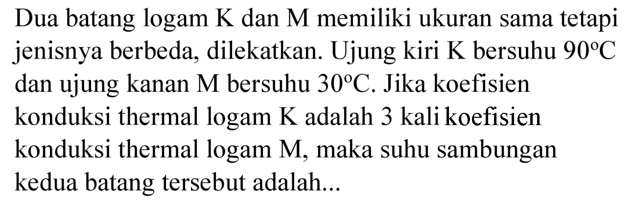 Dua batang logam  K  dan  M  memiliki ukuran sama tetapi jenisnya berbeda, dilekatkan. Ujung kiri  K  bersuhu  90 C  dan ujung kanan  M  bersuhu  30 C . Jika koefisien konduksi thermal logam  K  adalah 3 kali koefisien konduksi thermal logam M, maka suhu sambungan kedua batang tersebut adalah...