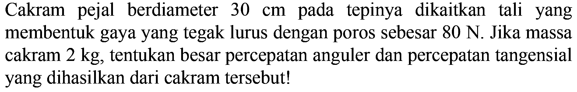 Cakram pejal berdiameter 30 cm pada tepinya dikaitkan tali yang membentuk gaya yang tegak lurus dengan poros sebesar 80 N. Jika massa cakram 2 kg, tentukan besar percepatan anguler dan percepatan tangensial yang dihasilkan dari cakram tersebut!