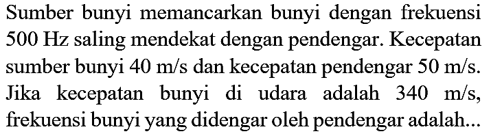 Sumber bunyi memancarkan bunyi dengan frekuensi  500 Hz  saling mendekat dengan pendengar. Kecepatan sumber bunyi  40 m / s  dan kecepatan pendengar  50 m / s . Jika kecepatan bunyi di udara adalah  340 m / s , frekuensi bunyi yang didengar oleh pendengar adalah...